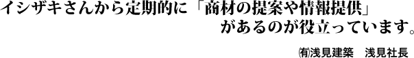 イシザキさんから定期的に「商材の提案や情報提供」があるのが役立っています。㈲浅見建築 浅見社長