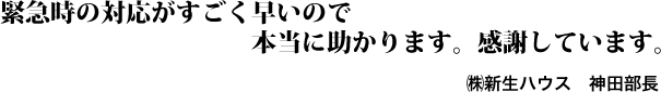 緊急時の対応がすごく早いので本当に助かります。感謝しています。㈱新生ハウス 神田部長