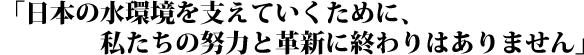 「日本の水環境を支えていくために、私たちの努力と革新に終わりはありません」